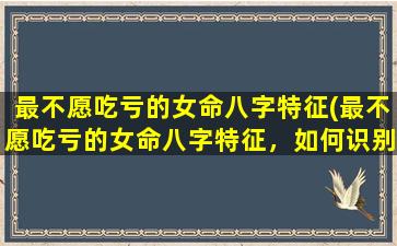 最不愿吃亏的女命八字特征(最不愿吃亏的女命八字特征，如何识别女性命局是否适合做生意？)