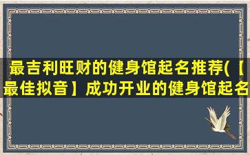 最吉利旺财的健身馆起名推荐(【最佳拟音】成功开业的健身馆起名灵感，让你“新征程大展拳脚”！)