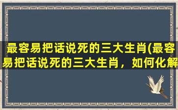 最容易把话说死的三大生肖(最容易把话说死的三大生肖，如何化解？)