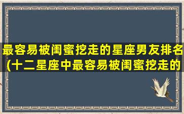 最容易被闺蜜挖走的星座男友排名(十二星座中最容易被闺蜜挖走的男友排名)