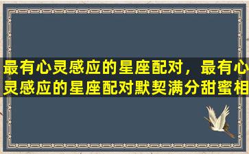 最有心灵感应的星座配对，最有心灵感应的星座配对默契满分甜蜜相爱