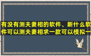 有没有测夫妻相的软件、新什么软件可以测夫妻相求一款可以模拟一个和你有夫妻相的人的软件