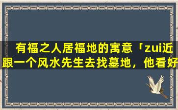 有福之人居福地的寓意「zui近跟一个风水先生去找墓地，他看好的墓地挖下去都会有一个圆圈不一样的泥土颜色或石头的洞，是真的吗」