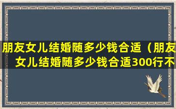 朋友女儿结婚随多少钱合适（朋友女儿结婚随多少钱合适300行不行）