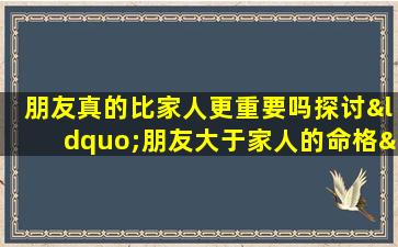 朋友真的比家人更重要吗探讨“朋友大于家人的命格”现象