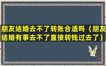 朋友结婚去不了转账合适吗（朋友结婚有事去不了直接转钱过去了）