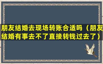 朋友结婚去现场转账合适吗（朋友结婚有事去不了直接转钱过去了）