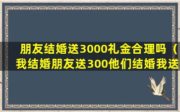 朋友结婚送3000礼金合理吗（我结婚朋友送300他们结婚我送多少呢）