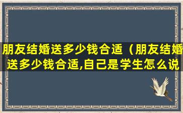 朋友结婚送多少钱合适（朋友结婚送多少钱合适,自己是学生怎么说）