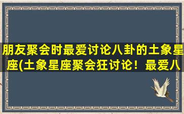 朋友聚会时最爱讨论八卦的土象星座(土象星座聚会狂讨论！最爱八卦的哪个土象星座？)