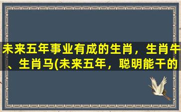 未来五年事业有成的生肖，生肖牛、生肖马(未来五年，聪明能干的生肖牛和精力充沛的生肖马将大展宏图！)