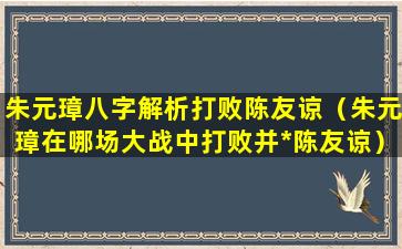 朱元璋八字解析打败陈友谅（朱元璋在哪场大战中打败并*陈友谅）