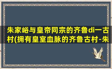 朱家峪与皇帝同宗的齐鲁di一古村(拥有皇室血脉的齐鲁古村-朱家峪，让你穿越时空感受皇室风范)