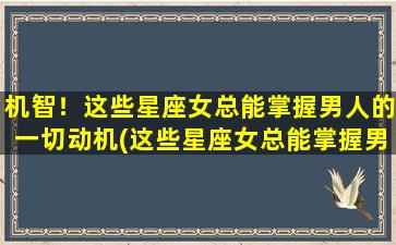 机智！这些星座女总能掌握男人的一切动机(这些星座女总能掌握男人动机，着实厉害！)