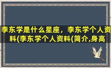 李东学是什么星座，李东学个人资料(李东学个人资料(简介,身高,年龄)）