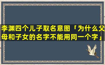 李渊四个儿子取名意图「为什么父母和子女的名字不能用同一个字」