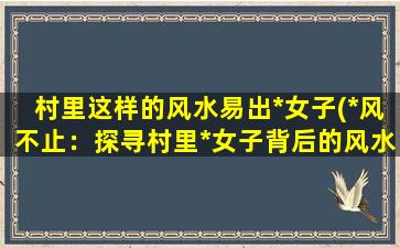 村里这样的风水易出*女子(*风不止：探寻村里*女子背后的风水禁忌)