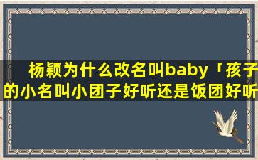 杨颖为什么改名叫baby「孩子的小名叫小团子好听还是饭团好听」