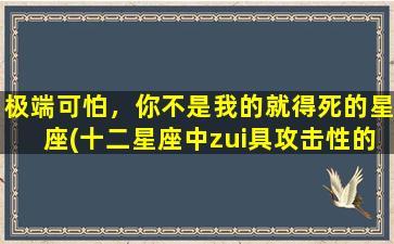 极端可怕，你不是我的就得死的星座(十二星座中zui具攻击性的三大星座，看看你是否上榜？)