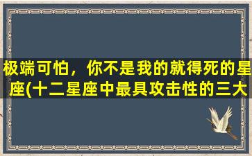 极端可怕，你不是我的就得死的星座(十二星座中最具攻击性的三大星座，看看你是否上榜？)