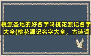 桃源圣地的好名字吗桃花源记名字大全(桃花源记名字大全，古诗词中的桃源、桃花源，汉字来源、典故渊源、文化内涵及其寓意)