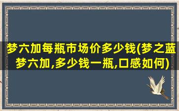 梦六加每瓶市场价多少钱(梦之蓝梦六加,多少钱一瓶,口感如何)