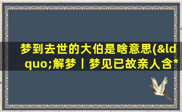 梦到去世的大伯是啥意思(“解梦丨梦见已故亲人含*析，梦到去世的大伯意味着什么？”)