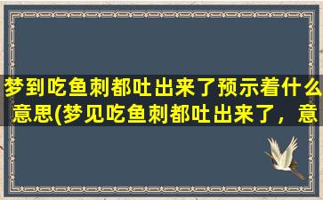 梦到吃鱼刺都吐出来了预示着什么意思(梦见吃鱼刺都吐出来了，意味着什么？相关解析与预示！)