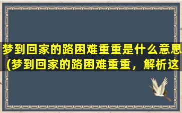 梦到回家的路困难重重是什么意思(梦到回家的路困难重重，解析这个梦境的含义)