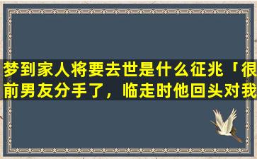 梦到家人将要去世是什么征兆「很前男友分手了，临走时他回头对我说，其实我想他可以发*打电话给他，他为什么这样说呢」