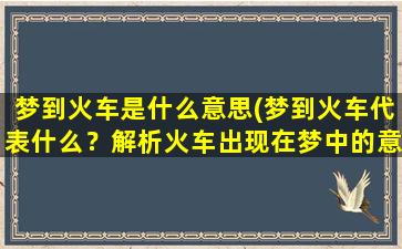 梦到火车是什么意思(梦到火车代表什么？解析火车出现在梦中的意义)