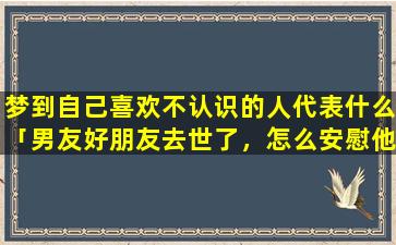 梦到自己喜欢不认识的人代表什么「男友好朋友去世了，怎么安慰他」