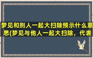 梦见和别人一起大扫除预示什么意思(梦见与他人一起大扫除，代表什么？)