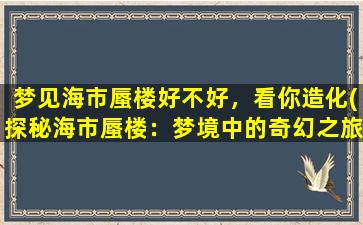 梦见海市蜃楼好不好，看你造化(探秘海市蜃楼：梦境中的奇幻之旅)