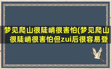 梦见爬山很陡峭很害怕(梦见爬山很陡峭很害怕但zui后很容易登顶了)