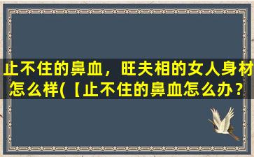 止不住的鼻血，旺夫相的女人身材怎么样(【止不住的鼻血怎么办？旺夫相女人身材特征大揭秘】)