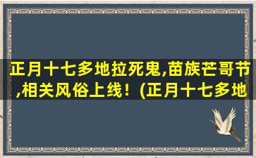 正月十七多地拉死鬼,苗族芒哥节,相关风俗上线！(正月十七多地拉死鬼!苗族芒哥节,相关风俗揭秘)