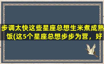 步调太快这些星座总想生米煮成熟饭(这5个星座总想步步为营，好事多磨成为他们的习惯)