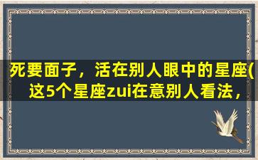 死要面子，活在别人眼中的星座(这5个星座zui在意别人看法，连死都不肯输，霸占名利场！)