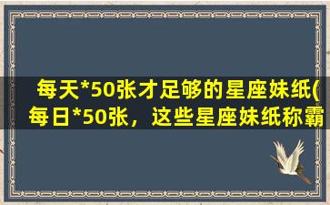 每天*50张才足够的星座妹纸(每日*50张，这些星座妹纸称霸社交媒体！)