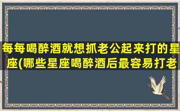 每每喝醉酒就想抓老公起来打的星座(哪些星座喝醉酒后最容易打老公？排行榜揭晓！)