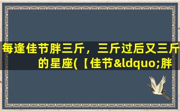 每逢佳节胖三斤，三斤过后又三斤的星座(【佳节“胖”魔咒：星座专属，三斤过后又三斤】)