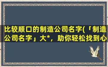 比较顺口的制造公司名字(「制造公司名字」大*，助你轻松找到心仪企业！)