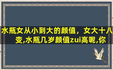 水瓶女从小到大的颜值，女大十八变,水瓶几岁颜值zui高呢,你知道吗