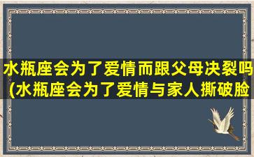 水瓶座会为了爱情而跟父母决裂吗(水瓶座会为了爱情与家人撕破脸吗？)