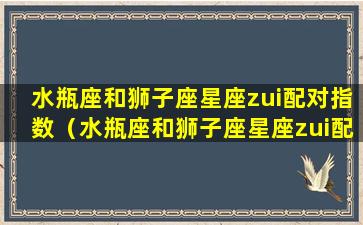 水瓶座和狮子座星座zui配对指数（水瓶座和狮子座星座zui配对指数是多少）