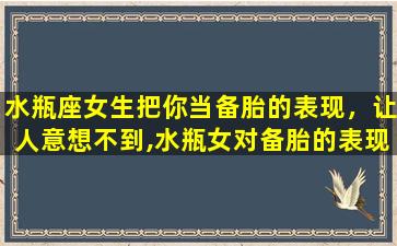 水瓶座女生把你当备胎的表现，让人意想不到,水瓶女对备胎的表现有哪些,你知道吗