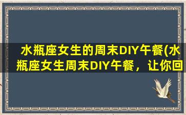 水瓶座女生的周末DIY午餐(水瓶座女生周末DIY午餐，让你回味无穷！)