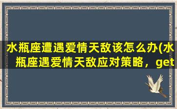 水瓶座遭遇爱情天敌该怎么办(水瓶座遇爱情天敌应对策略，get爱情技巧！)