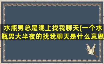 水瓶男总是晚上找我聊天(一个水瓶男大半夜的找我聊天是什么意思)